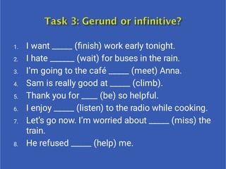1.
2.
3.
4.
5.
6.
7.
8.
I want _____ (ﬁnish) work early tonight.
I hate ______ (wait) for buses in the rain.
I’m going to the café _____ (meet) Anna.
Sam is really good at _____ (climb).
Thank you for ____ (be) so helpful.
I enjoy _____ (listen) to the radio while cooking.
Let’s go now. I’m worried about _____ (miss) the
train.
He refused _____ (help) me.
 