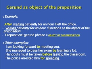 
-

Example:
After waiting patiently for an hour I left the oﬃce.
- waiting patiently for an hour functions as theobject of the
preposition
Preposition+gerund phrase = OBJECT OF THE PREPOSITION
Other examples:
I am looking forward to meeting you.
She managed to pass her exam by learning a lot.
Handouts must be taken before leaving the classroom.
The police arrested him for speeding.
 