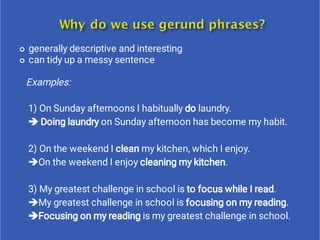 

generally descriptive and interesting
can tidy up a messy sentence
Examples:
1) On Sunday afternoons I habitually do laundry.
 Doing laundry on Sunday afternoon has become my habit.
2) On the weekend I clean my kitchen, which I enjoy.
On the weekend I enjoy cleaning my kitchen.
3) My greatest challenge in school is to focus while I read.
My greatest challenge in school is focusing on my reading.
Focusing on my reading is my greatest challenge in school.
 