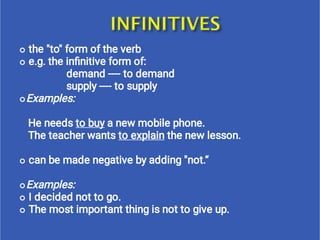 






the "to" form of the verb
e.g. the inﬁnitive form of:
demand ---- to demand
supply ---- to supply
Examples:
He needs to buy a new mobile phone.
The teacher wants to explain the new lesson.
can be made negative by adding "not.“
Examples:
I decided not to go.
The most important thing is not to give up.
 