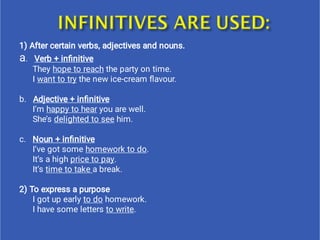 1) After certain verbs, adjectives and nouns.
a. Verb + inﬁnitive
They hope to reach the party on time.
I want to try the new ice-cream ﬂavour.
b. Adjective + inﬁnitive
I’m happy to hear you are well.
She’s delighted to see him.
c. Noun + inﬁnitive
I’ve got some homework to do.
It’s a high price to pay.
It’s time to take a break.
2) To express a purpose
I got up early to do homework.
I have some letters to write.
 