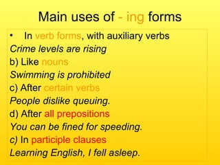 Main uses of - ing forms
• In verb forms, with auxiliary verbs
Crime levels are rising
b) Like nouns
Swimming is prohibited
c) After certain verbs
People dislike queuing.
d) After all prepositions
You can be fined for speeding.
c) In participle clauses
Learning English, I fell asleep.
 