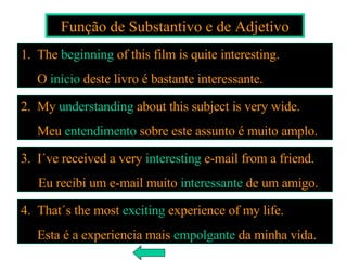 Função de Substantivo e de Adjetivo 3.  I´ve received a very  interesting  e-mail from a friend. Eu recibi um e-mail muito  interessante  de um amigo. 1.  The  beginning  of this film is quite interesting. O  início  deste livro é bastante interessante. 2.  My  understanding  about this subject is very wide. Meu  entendimento  sobre este assunto é muito amplo. 4.   That´s the most  exciting  experience of my life. Esta é a experiencia mais  empolgante  da minha vida. 