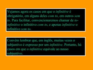 Vejamos agora os casos em que o  infinitive  é obrigatório, em alguns deles  com to , em outros  sem to .  Para facilitar, convencionaremos chamar de  to-infinitive  o infinitivo  com  to , e apenas  infinitive  o infinitivo  sem to . Convém lembrar que, em inglês, muitas vezes o subjuntivo é expresso por um  infinitive . Portanto, há casos em que o  infinitive  equivale ao nosso subjuntivo. 