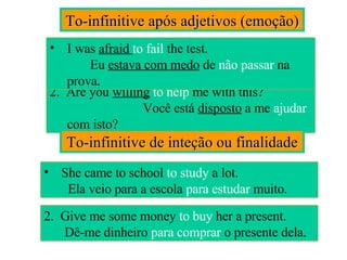 To-infinitive após adjetivos (emoção) 2.  Are you  willing   to help  me with this?  Você está  disposto  a me  ajudar  com isto? I was  afraid  to fail  the test.  Eu  estava com medo  de  não passar  na prova. To-infinitive de inteção ou finalidade She came to school  to   study  a lot.  Ela veio para a escola  para estudar  muito. 2.  Give me some money  to   buy  her a present.  Dê-me dinheiro  para comprar  o presente dela. 