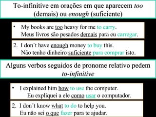 Alguns verbos seguidos de pronome relativo pedem  to-infinitive I explained him  how  to use  the computer.  Eu expliquei a ele  como   usar   o computador. 2.  I don´t know  what   to do  to help you.  Eu não sei  o que   fazer  para te ajudar. To-infinitive em orações em que aparecem  too  (demais) ou  enough  (suficiente) My books are  too  heavy for me  to carry .  Meus livros são pesados  demais  para eu  carregar . 2.  I don´t have  enough  money  to buy  this.  Não tenho dinheiro  suficiente   para comprar  isto. 