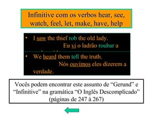Infinitive com os verbos hear, see, watch, feel, let, make, have, help I  saw  the thief  rob  the old lady.  Eu  vi  o ladrão  roubar  a senhora idosa. We  heard  them  tell  the truth.  Nós  ouvimos  eles dizerem a verdade. Vocês podem encontrar este assunto de “Gerund” e “Infinitive” na gramática “O Inglês Descomplicado” (páginas de 247 à 267) 