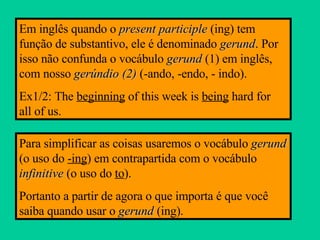 Em inglês quando o  present participle  (ing) tem função de substantivo, ele é denominado  gerund . Por isso não confunda o vocábulo  gerund  (1) em inglês, com nosso  gerúndio (2)  (-ando, -endo, - indo). Ex1/2: The  beginning  of this week is  being  hard for  all of us. Para simplificar as coisas usaremos o vocábulo  gerund  (o uso do  -ing ) em contrapartida com o vocábulo  infinitive  (o uso do  to ). Portanto a partir de agora o que importa é que você saiba quando usar o  gerund  (ing). 