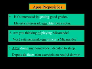 Após Preposições He´s interested  in   getting  good grades. Ele está interessado  em   obter  boas notas. 2. Are you thinking  of  playing  Micarande? Você está pensando  em   brincar  a Micarande? 3.  After  doing  my homework I decided to sleep. Depois de   fazer  meu exercício eu resolvi dormir. 