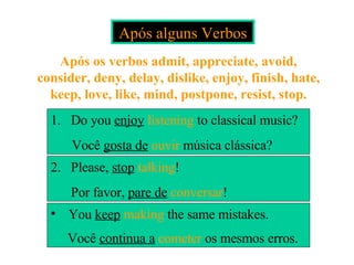 Após alguns Verbos Após os verbos admit, appreciate, avoid, consider, deny, delay, dislike, enjoy, finish, hate, keep, love, like, mind, postpone, resist, stop. 1.  Do you  enjoy  listening  to classical music?   Você  gosta de   ouvir  música clássica? 2.  Please,  stop  talking !  Por favor,  pare de   conversar ! You  keep  making  the same mistakes. Você  continua a   cometer  os mesmos erros.   