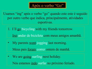 Após o verbo “Go” Usamos “ing” após o verbo “go” quando este este é seguido por outro verbo que indica, principalmente, atividades esportivas. 1.  I´ll  go   bicycling  with my friends tomorrow. Irei   andar de bicicleta  com meus amigos amanhã. My parents  went   jogging  last morning. Meus pais  foram   correr  ontem de manhã. We are  going   surfing  next holiday. Nós estamos  indo   surfar  no próximo feriado. 
