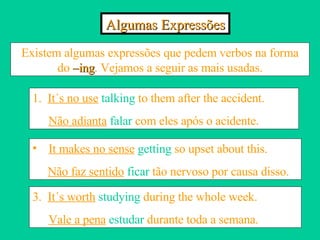 Algumas Expressões Existem algumas expressões que pedem verbos na forma do  –ing . Vejamos a seguir as mais usadas. 1.  It´s no use   talking  to them after the accident. Não adianta  falar  com eles após o acidente. It makes no sense   getting  so upset about this. Não faz sentido   ficar  tão nervoso por causa disso. 3.  It´s worth   studying  during the whole week. Vale a pena   estudar  durante toda a semana. 