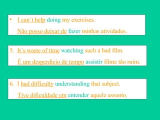I can´t help  doing  my exercises.  Não posso deixar de  fazer  minhas atividades. 5.  It´s waste of time  watching  such a bad film. É um desperdício de tempo  assistir  filme tão ruim. 6.  I  had difficulty   understanding  that subject. Tive dificuldade em   entender  aquele assunto. 