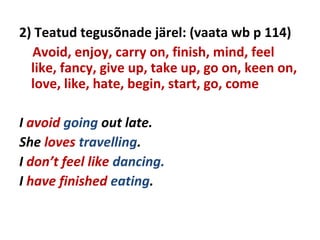 2) Teatud tegusõnade järel: (vaata wb p 114)
Avoid, enjoy, carry on, finish, mind, feel
like, fancy, give up, take up, go on, keen on,
love, like, hate, begin, start, go, come
I avoid going out late.
She loves travelling.
I don’t feel like dancing.
I have finished eating.
 
