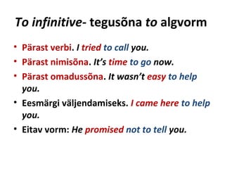 To infinitive- tegusõna to algvorm
• Pärast verbi. I tried to call you.
• Pärast nimisõna. It’s time to go now.
• Pärast omadussõna. It wasn’t easy to help
you.
• Eesmärgi väljendamiseks. I came here to help
you.
• Eitav vorm: He promised not to tell you.
 