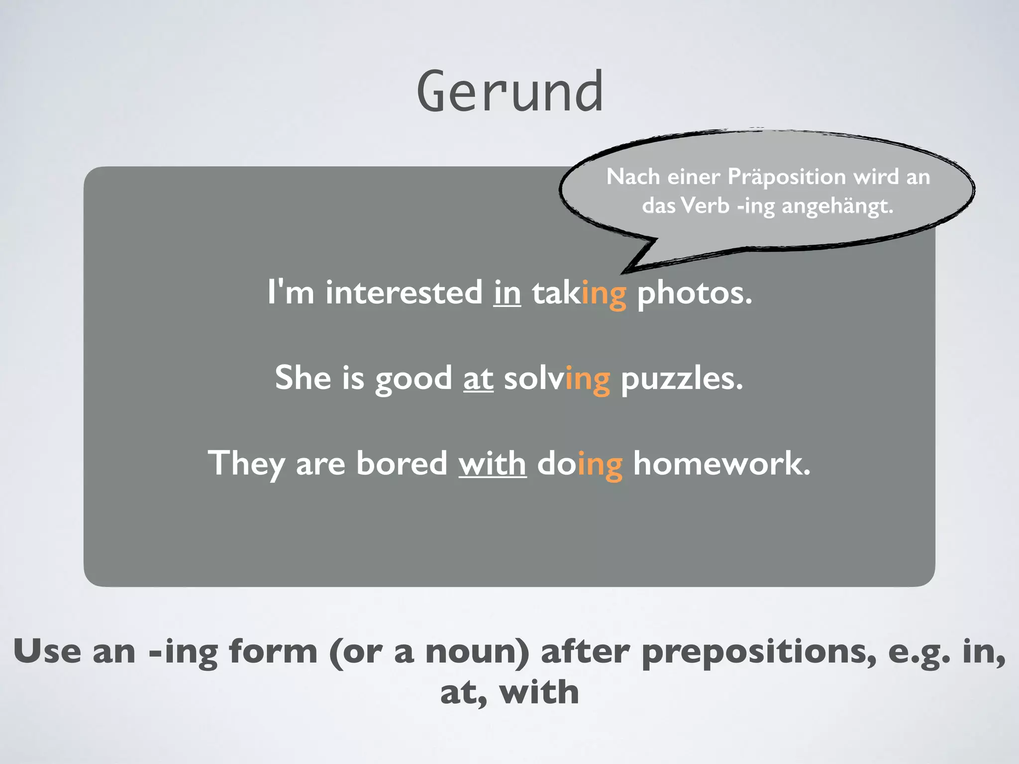 I'm interested in taking photos.
She is good at solving puzzles.
They are bored with doing homework.
Gerund
Nach einer Präposition wird an
das Verb -ing angehängt.
Use an -ing form (or a noun) after prepositions, e.g. in,
at, with