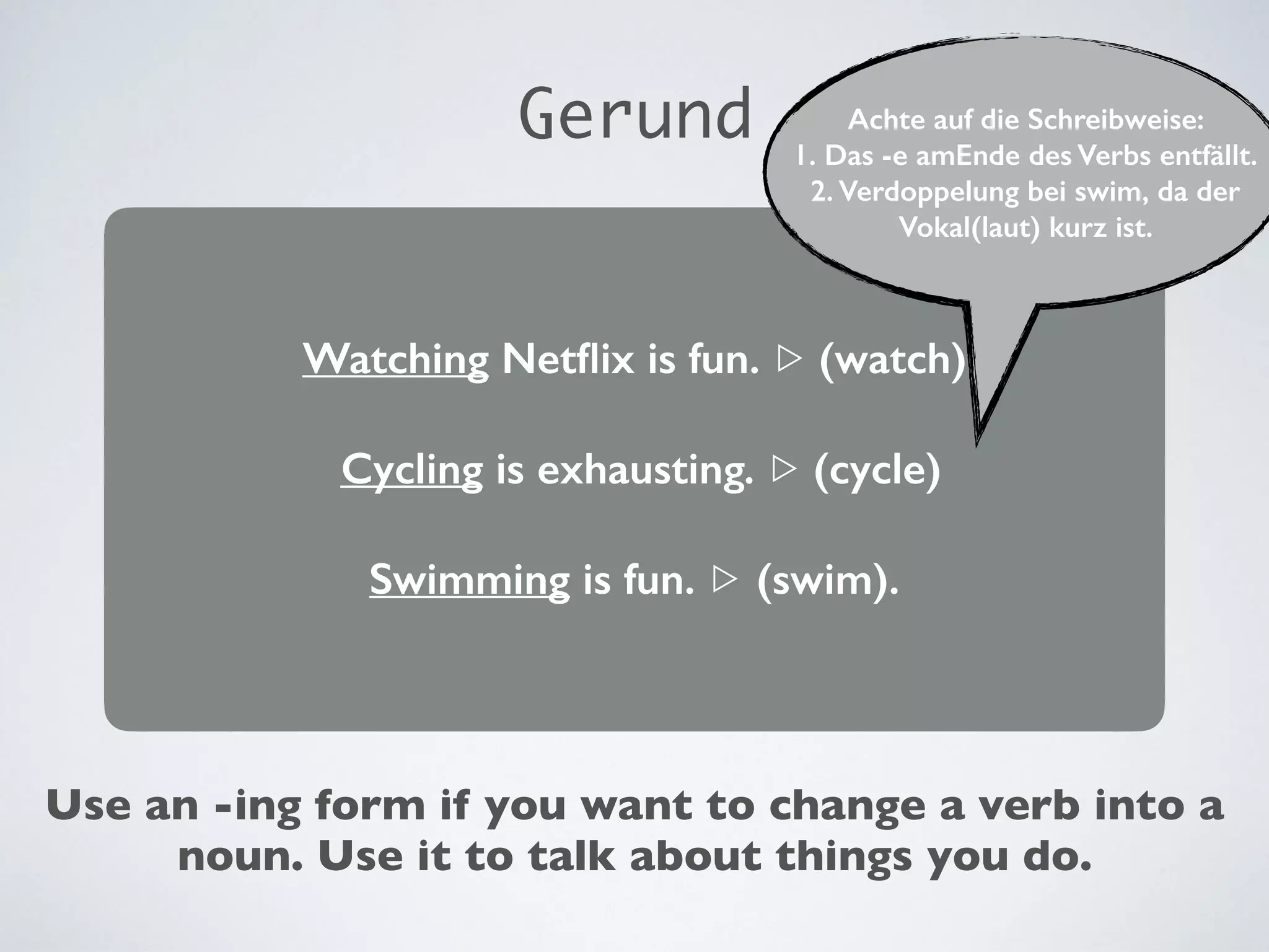 Watching Netflix is fun. ▷ (watch)
Cycling is exhausting. ▷ (cycle)
Swimming is fun. ▷ (swim).
Use an -ing form if you want to change a verb into a
noun. Use it to talk about things you do.
Gerund Achte auf die Schreibweise:
1. Das -e amEnde des Verbs entfällt.
2. Verdoppelung bei swim, da der
Vokal(laut) kurz ist.