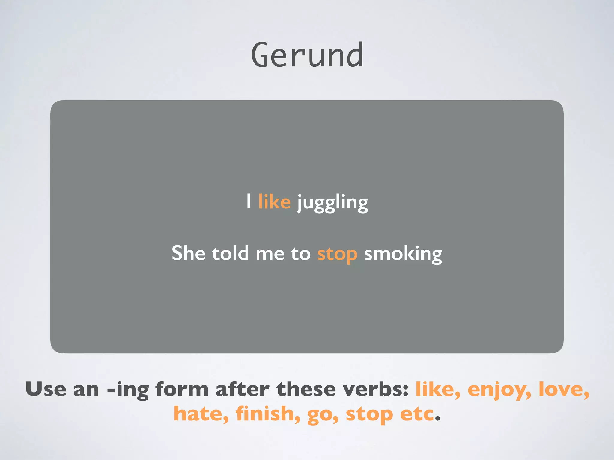 I like juggling
She told me to stop smoking
Use an -ing form after these verbs: like, enjoy, love,
hate, finish, go, stop etc.
Gerund