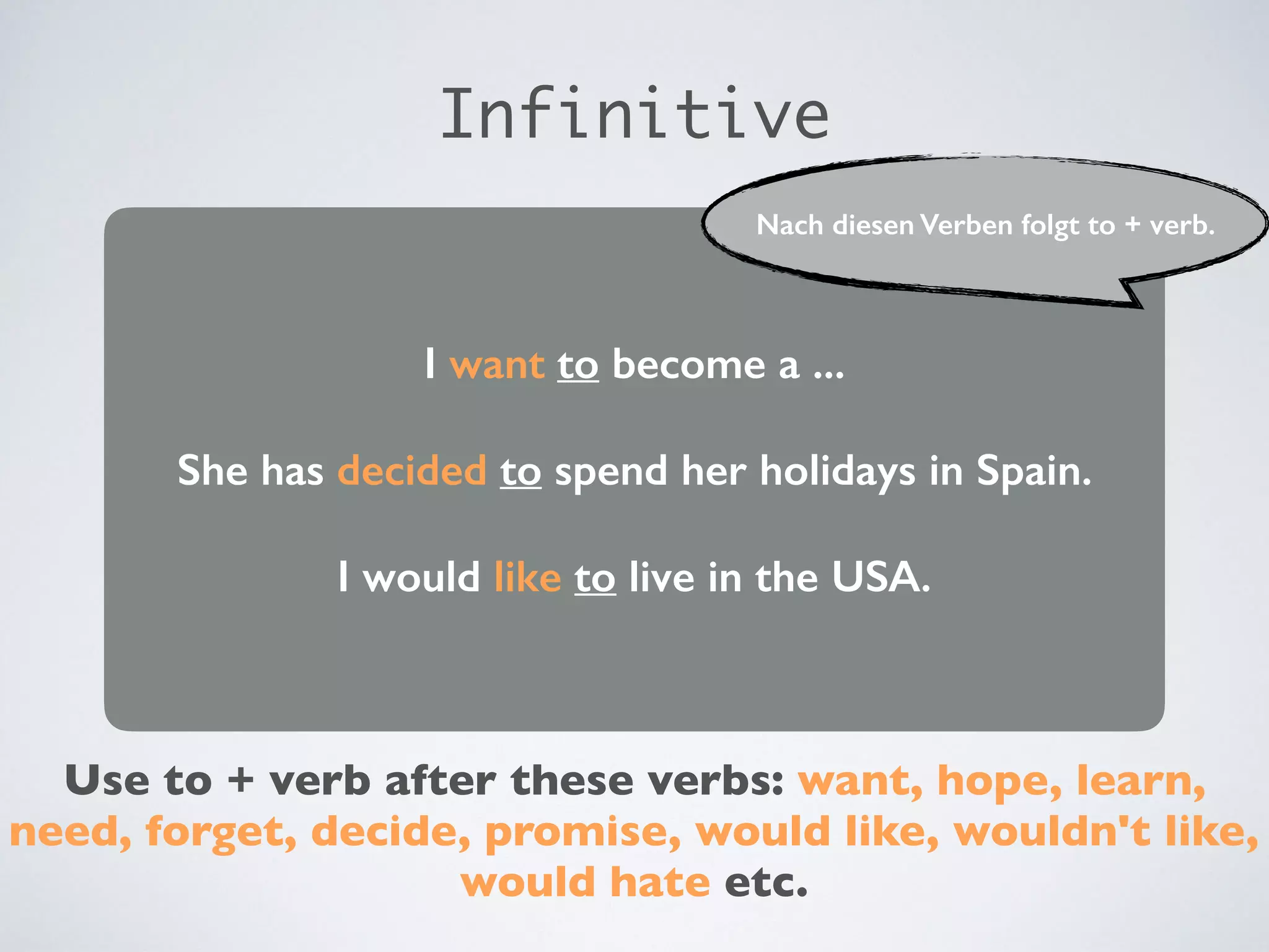 I want to become a ...
She has decided to spend her holidays in Spain.
I would like to live in the USA.
Use to + verb after these verbs: want, hope, learn,
need, forget, decide, promise, would like, wouldn't like,
would hate etc.
Infinitive
Nach diesen Verben folgt to + verb.
