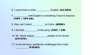 6. I came here in order ___________ English. (LEARN)
7. ___________ well English is something I have to improve.
(NOT / SPEAK)
8. Alan can’t stand __________ on trains. (RIDE)
9. I decided __________ to the party. (NOT / GO)
10. Mr. Harris enjoys __________ people out to dinner.
(INVITE)
11. In the old days, gentlemen challenged their rivals
__________. (FIGHT)
 