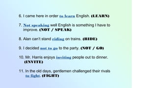 6. I came here in order to learn English. (LEARN)
7. Not speaking well English is something I have to
improve. (NOT / SPEAK)
8. Alan can’t stand riding on trains. (RIDE)
9. I decided not to go to the party. (NOT / GO)
10. Mr. Harris enjoys inviting people out to dinner.
(INVITE)
11. In the old days, gentlemen challenged their rivals
to fight. (FIGHT)
 