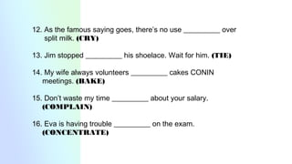 12. As the famous saying goes, there’s no use __________ over
split milk. (CRY)
13. Jim stopped __________ his shoelace. Wait for him. (TIE)
14. My wife always volunteers __________ cakes CONIN
meetings. (BAKE)
15. Don’t waste my time __________ about your salary.
(COMPLAIN)
16. Eva is having trouble __________ on the exam.
(CONCENTRATE)
 