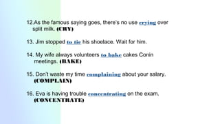 12.As the famous saying goes, there’s no use crying over
split milk. (CRY)
13. Jim stopped to tie his shoelace. Wait for him.
14. My wife always volunteers to bake cakes Conin
meetings. (BAKE)
15. Don’t waste my time complaining about your salary.
(COMPLAIN)
16. Eva is having trouble concentrating on the exam.
(CONCENTRATE)
 