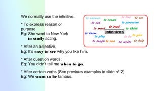 We normally use the infinitive:
* To express reason or
purpose.
Eg: She went to New York
to study acting.
* After an adjective.
Eg: It’s easy to see why you like him.
* After question words:
Eg: You didn’t tell me when to go.
* After certain verbs (See previous examples in slide nº 2)
Eg: We want to be famous.
 