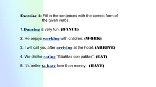 Exercise 1: Fill in the sentences with the correct form of
the given verbs.
1.Dancing is very fun. (DANCE)
2. He enjoys working with children. (WORK)
3. I will call you after arriving at the hotel. (ARRIVE)
4. We dislike eating “Güatitas con patitas”. (EAT)
5. It’s better to have love than money. (HAVE)
 