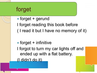 forget
 forget + gerund
I forget reading this book before
( I read it but I have no memory of it)
 forget + infinitive
I forgot to turn my car lights off and
ended up with a flat battery.
(I didn’t do it)
 