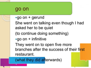 go on
go on + gerund
She went on talking even though I had
asked her to be quiet
(to continue doing something)
go on + infinitive
They went on to open five more
branches after the success of their first
restaurant.
(what they did afterwards)
 
