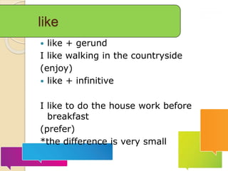 like
 like + gerund
I like walking in the countryside
(enjoy)
 like + infinitive
I like to do the house work before
breakfast
(prefer)
*the difference is very small
 