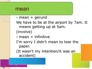mean
 mean + gerund
We have to be at the airport by 7am. It
means getting up at 5am.
(involve)
 mean + infinitive
I’m sorry I didn’t mean to tear the
paper.
(It wasn’t my intention/it was an
accident)
 