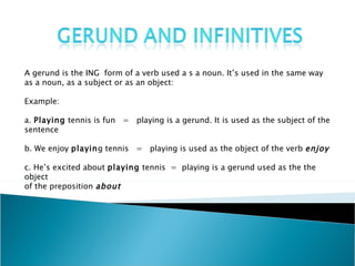 A gerund is the ING  form of a verb used a s a noun. It’s used in the same way  as a noun, as a subject or as an object: Example: a.  Playing  tennis is fun  =  playing is a gerund. It is used as the subject of the sentence b. We enjoy  playin g tennis  =  playing is used as the object of the verb  enjoy c. He’s excited about  playing  tennis  =  playing is a gerund used as the object  of the preposition  about 