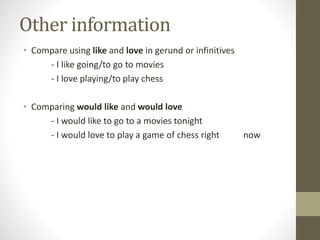 Other information
• Compare using like and love in gerund or infinitives
- I like going/to go to movies
- I love playing/to play chess
• Comparing would like and would love
- I would like to go to a movies tonight
- I would love to play a game of chess right now
 