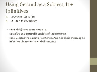 Using Gerund as a Subject; It +
Infinitives
a. Riding horses is fun
b. It is fun to ride horses
- (a) and (b) have same meaning
- (a) riding as a gerund is subject of the sentence
- (b) It used as the suject of sentence. And has same meaning as
infinitive phrase at the end of sentence.
 
