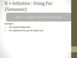 It + Infinitive : Using For
(Someone)
Example:
a. You should study hard
b. It is important for you to study hard
Pattern : it is + adjective + for (someone) + infinitive phrase
 