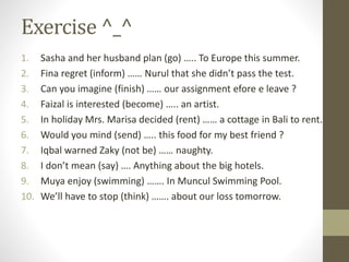 Exercise ^_^
1. Sasha and her husband plan (go) ….. To Europe this summer.
2. Fina regret (inform) …… Nurul that she didn’t pass the test.
3. Can you imagine (finish) …… our assignment efore e leave ?
4. Faizal is interested (become) ….. an artist.
5. In holiday Mrs. Marisa decided (rent) …… a cottage in Bali to rent.
6. Would you mind (send) ….. this food for my best friend ?
7. Iqbal warned Zaky (not be) …… naughty.
8. I don’t mean (say) …. Anything about the big hotels.
9. Muya enjoy (swimming) ……. In Muncul Swimming Pool.
10. We’ll have to stop (think) ……. about our loss tomorrow.
 