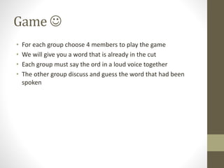 Game 
• For each group choose 4 members to play the game
• We will give you a word that is already in the cut
• Each group must say the ord in a loud voice together
• The other group discuss and guess the word that had been
spoken
 