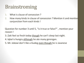 Brainstroming
1. What is clause of consession ?
2. How many kinds in clause of consession ? Mention it and mention
conjunction from each kinds !
Question for number 3 until 5, “is it true or false?” , mention your
reason !
3. Zaki feel so fresh today though he can’t sleep last night.
4. Iqbal is hungry although he ate many gorengan.
5. Mr. Jokowi don’t like a Gudeg even though he is Javanese
 