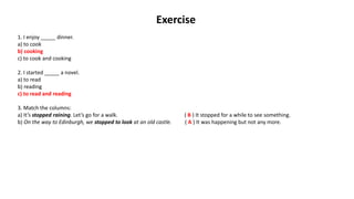 Exercise
1. I enjoy _____ dinner.
a) to cook
b) cooking
c) to cook and cooking
2. I started _____ a novel.
a) to read
b) reading
c) to read and reading
3. Match the columns:
a) It’s stopped raining. Let’s go for a walk. ( B ) It stopped for a while to see something.
b) On the way to Edinburgh, we stopped to look at an old castle. ( A ) It was happening but not any more.
 
