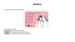 Exercise
1. Look at the words ended in ING form.
• It is correct to say that:
a) Interesting is a verb into gerung form.
b) Helping is a verb into Present Progressive Tense.
c) Working out is with ING because of the preposition.
 