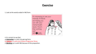 Exercise
1. Look at the words ended in ING form.
• It is correct to say that:
a) Interesting is a verb into gerung form.
b) Helping is a verb into Present Progressive Tense.
c) Working out is with ING because of the preposition.
 