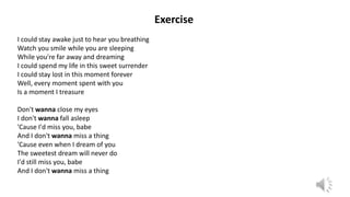 Exercise
I could stay awake just to hear you breathing
Watch you smile while you are sleeping
While you're far away and dreaming
I could spend my life in this sweet surrender
I could stay lost in this moment forever
Well, every moment spent with you
Is a moment I treasure
Don't wanna close my eyes
I don't wanna fall asleep
'Cause I'd miss you, babe
And I don't wanna miss a thing
'Cause even when I dream of you
The sweetest dream will never do
I'd still miss you, babe
And I don't wanna miss a thing
 