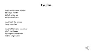 Exercise
Imagine there's no heaven
It's easy if you try
No hell below us
Above us only sky
Imagine all the people
Living for today
Imagine there's no countries
It isn't hard to do
Nothing to kill or die for
And no religion too
 