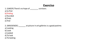 Exercise
1. (UNESP) There’s no hope of ________ survivors.
a) to find
b) finding
c) founded
d) finds
e) find
2. (MACKENZIE) _______ at picture in art-galleries is a good pastime.
a) Looking
b) Look
c) Looked
d) To look
e) To looking
 