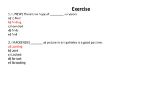 Exercise
1. (UNESP) There’s no hope of ________ survivors.
a) to find
b) finding
c) founded
d) finds
e) find
2. (MACKENZIE) _______ at picture in art-galleries is a good pastime.
a) Looking
b) Look
c) Looked
d) To look
e) To looking
 