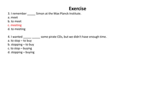 Exercise
3. I remember _____ Simon at the Max Planck Institute.
a. meet
b. to meet
c. meeting
d. to meeting
4. I wanted _____ _____ some pirate CDs, but we didn't have enough time.
a. to stop – to buy
b. stopping – to buy
c. to stop – buying
d. stopping – buying
 