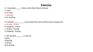 Exercise
3. I remember _____ Simon at the Max Planck Institute.
a. meet
b. to meet
c. meeting
d. to meeting
4. I wanted _____ _____ some pirate CDs, but we didn't have enough time.
a. to stop – to buy
b. stopping – to buy
c. to stop – buying
d. stopping – buying
5. We decided _______ a new car.
a) buy
b) Buying
c) To buy
d) To buying
 