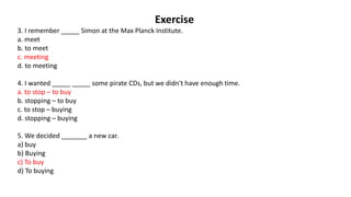 Exercise
3. I remember _____ Simon at the Max Planck Institute.
a. meet
b. to meet
c. meeting
d. to meeting
4. I wanted _____ _____ some pirate CDs, but we didn't have enough time.
a. to stop – to buy
b. stopping – to buy
c. to stop – buying
d. stopping – buying
5. We decided _______ a new car.
a) buy
b) Buying
c) To buy
d) To buying
 